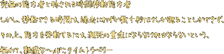 究極の能力者と称される時間移動能力者。しかし、移動できる時間は、過去にわずか数十秒だけしか遡ることしかできず、その上、能力を発動するには、瀕死の重症にならなければならないという、極めて、難儀なへっぽこタイムトラベラー。