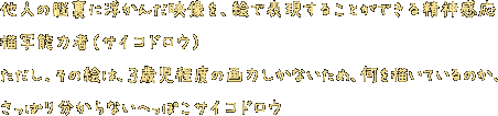 他人の脳裏に浮かんだ映像を、絵で表現することができる精神感応描写能力者（サイコドロウ）。ただし、その絵は、３歳児程度の画力しかないため、何を描いているのか、さっぱり分からないへっぽこサイコドロウ。